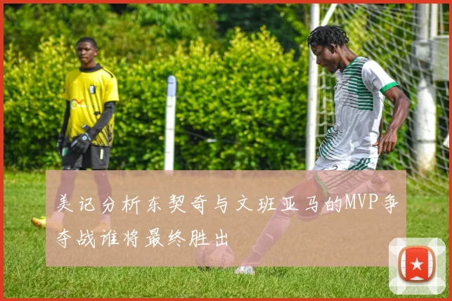 美记分析东契奇与文班亚马的MVP争夺战谁将最终胜出
