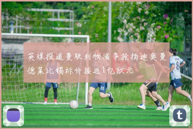 英媒报道曼联利物浦争抢扬迪奥曼德莱比锡标价接近1亿欧元