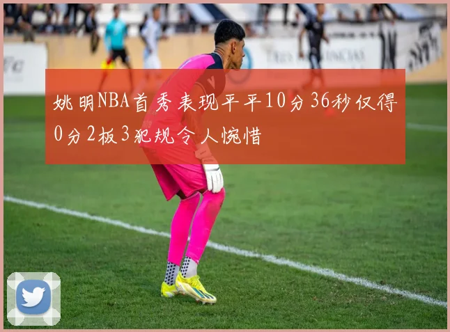 姚明NBA首秀表现平平10分36秒仅得0分2板3犯规令人惋惜