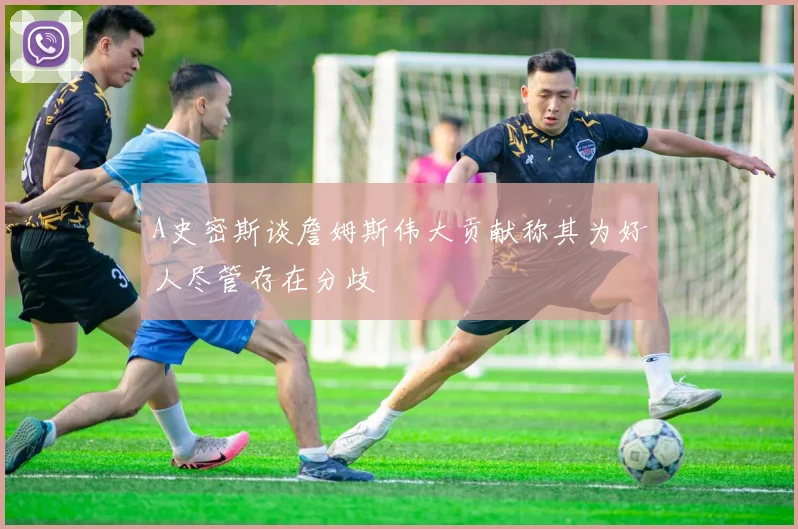 A史密斯谈詹姆斯伟大贡献称其为好人尽管存在分歧