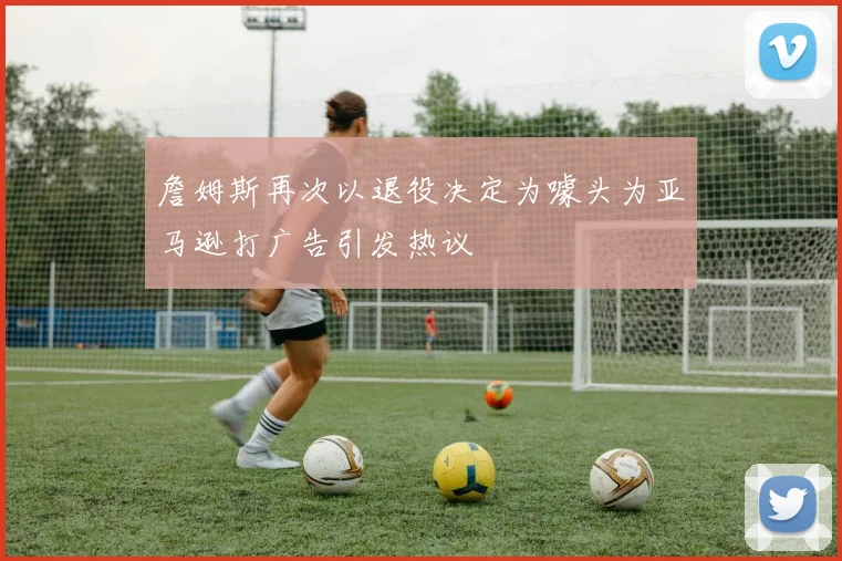 詹姆斯再次以退役决定为噱头为亚马逊打广告引发热议