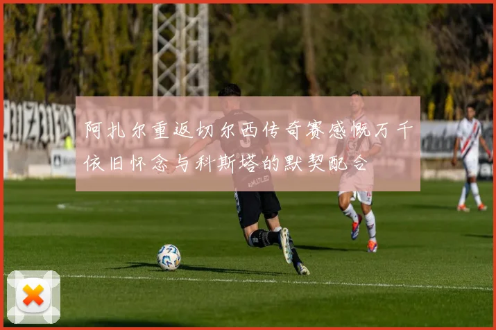 阿扎尔重返切尔西传奇赛感慨万千依旧怀念与科斯塔的默契配合