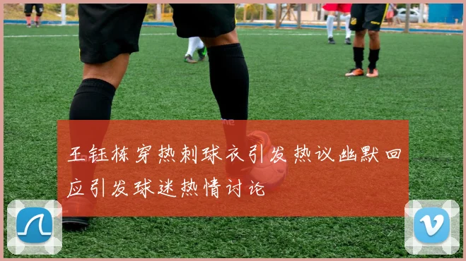 王钰栋穿热刺球衣引发热议幽默回应引发球迷热情讨论
