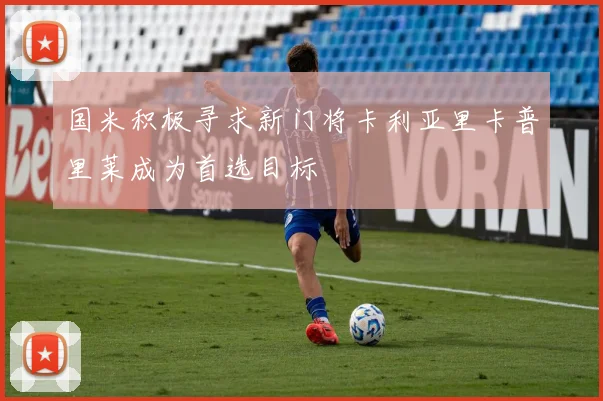 国米积极寻求新门将卡利亚里卡普里莱成为首选目标