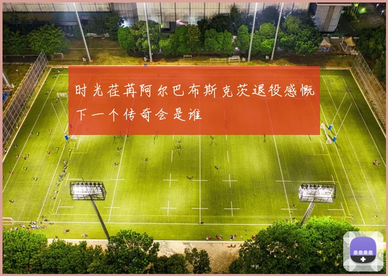 时光荏苒阿尔巴布斯克茨退役感慨下一个传奇会是谁