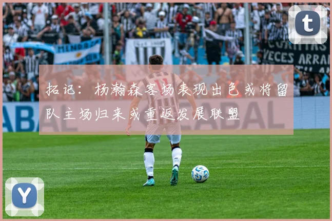 拓记：杨瀚森客场表现出色或将留队主场归来或重返发展联盟