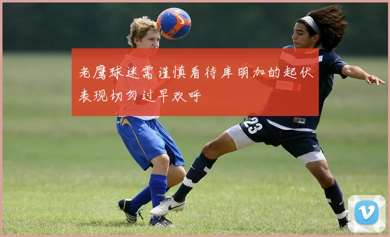 老鹰球迷需谨慎看待库明加的起伏表现切勿过早欢呼