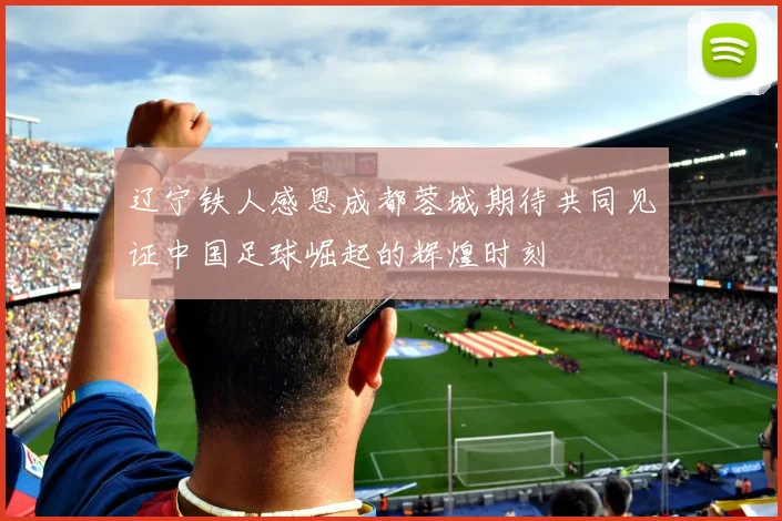 辽宁铁人感恩成都蓉城期待共同见证中国足球崛起的辉煌时刻