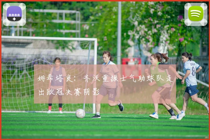 姆希塔良：齐沃重振士气助球队走出欧冠决赛阴影