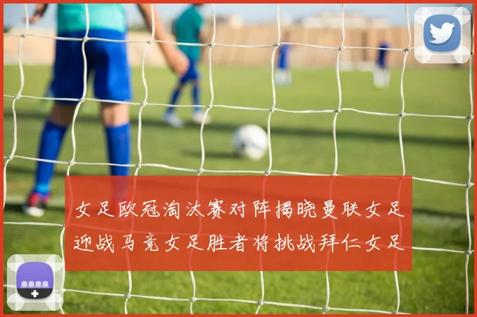 女足欧冠淘汰赛对阵揭晓曼联女足迎战马竞女足胜者将挑战拜仁女足