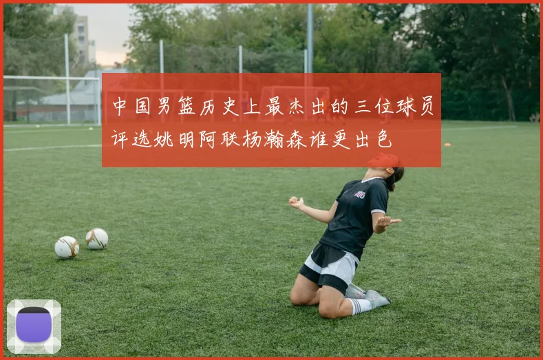 中国男篮历史上最杰出的三位球员评选姚明阿联杨瀚森谁更出色
