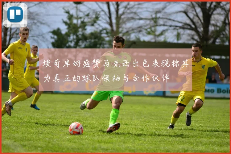 埃奇库姆盛赞马克西出色表现称其为真正的球队领袖与合作伙伴