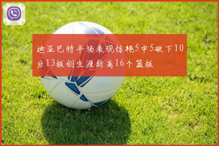 迪亚巴特半场表现惊艳5中5砍下10分13板创生涯新高16个篮板