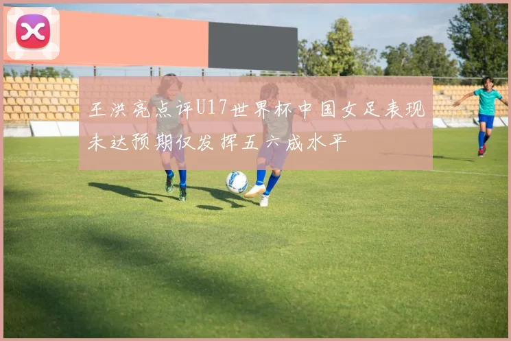 王洪亮点评U17世界杯中国女足表现未达预期仅发挥五六成水平