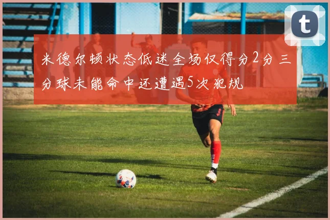 米德尔顿状态低迷全场仅得分2分三分球未能命中还遭遇5次犯规
