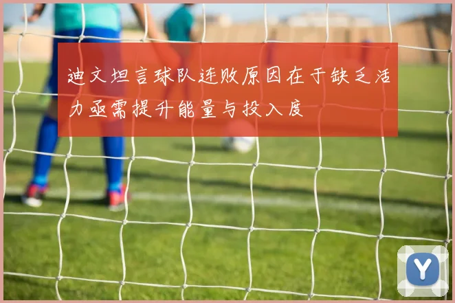 迪文坦言球队连败原因在于缺乏活力亟需提升能量与投入度