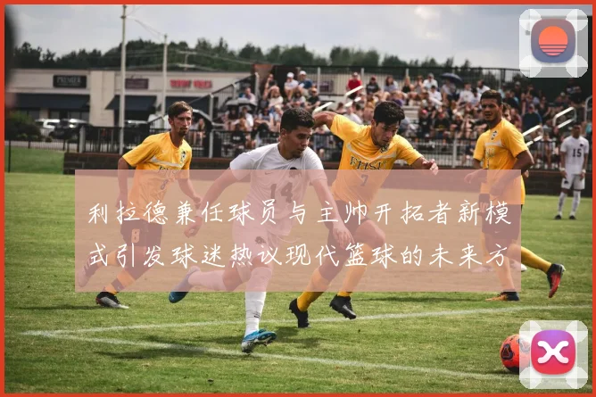 利拉德兼任球员与主帅开拓者新模式引发球迷热议现代篮球的未来方向