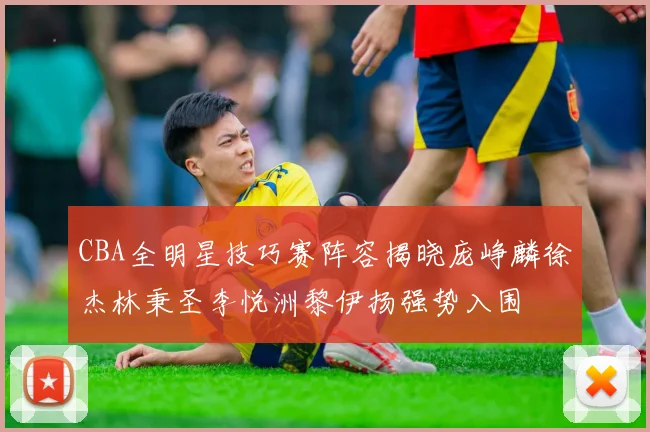 CBA全明星技巧赛阵容揭晓庞峥麟徐杰林秉圣李悦洲黎伊扬强势入围