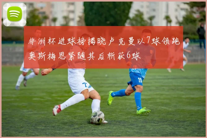 非洲杯进球榜揭晓卢克曼以7球领跑奥斯梅恩紧随其后斩获6球