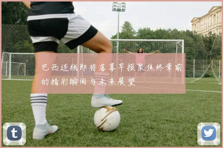 巴西连线即将落幕早报聚焦终章前的精彩瞬间与未来展望
