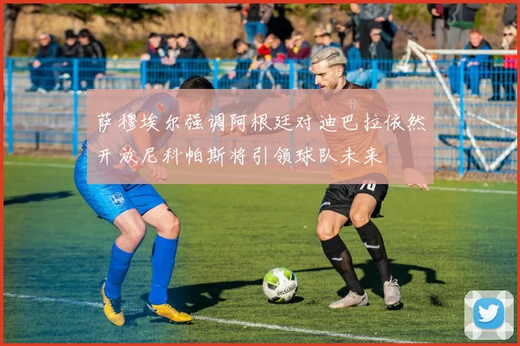 萨穆埃尔强调阿根廷对迪巴拉依然开放尼科帕斯将引领球队未来