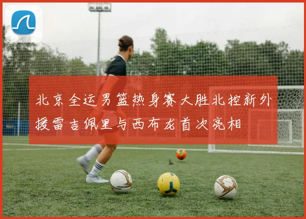 北京全运男篮热身赛大胜北控新外援雷吉佩里与西布龙首次亮相