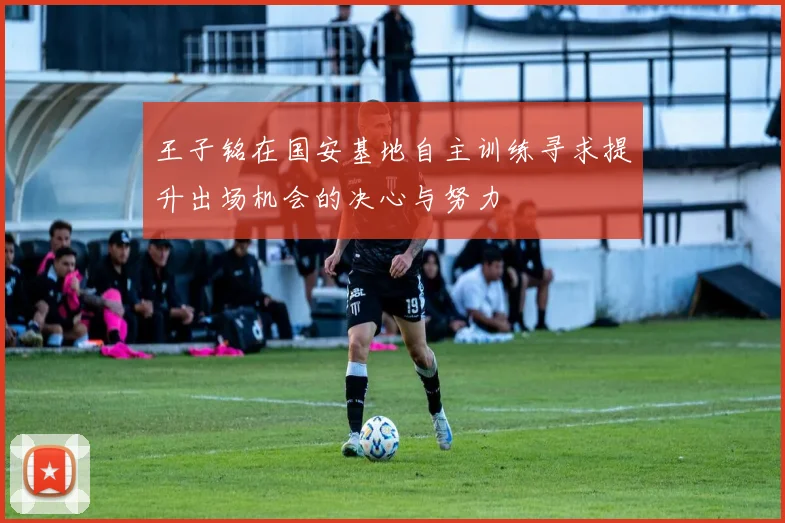王子铭在国安基地自主训练寻求提升出场机会的决心与努力