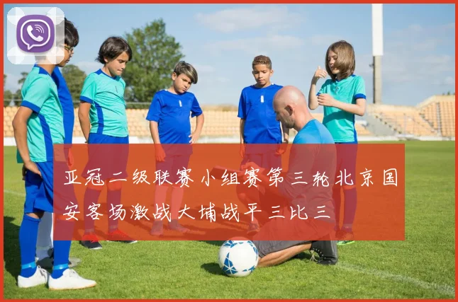亚冠二级联赛小组赛第三轮北京国安客场激战大埔战平三比三