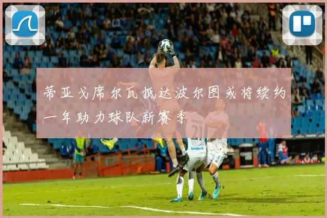 蒂亚戈席尔瓦抵达波尔图或将续约一年助力球队新赛季