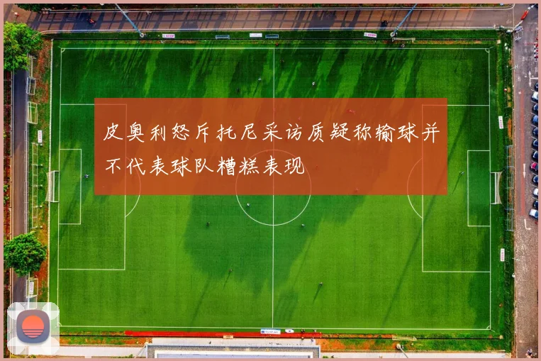 皮奥利怒斥托尼采访质疑称输球并不代表球队糟糕表现