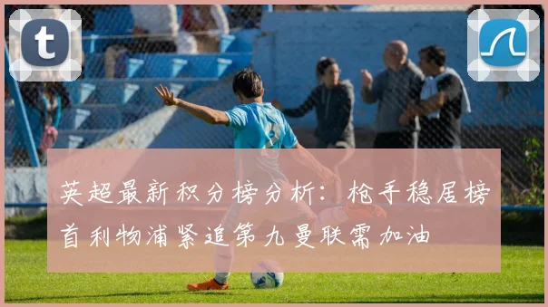 英超最新积分榜分析：枪手稳居榜首利物浦紧追第九曼联需加油