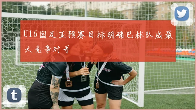 U16国足亚预赛目标明确巴林队成最大竞争对手