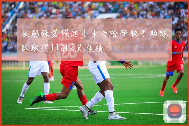 快船强势崛起小卡与哈登联手助球队取得11胜2负佳绩