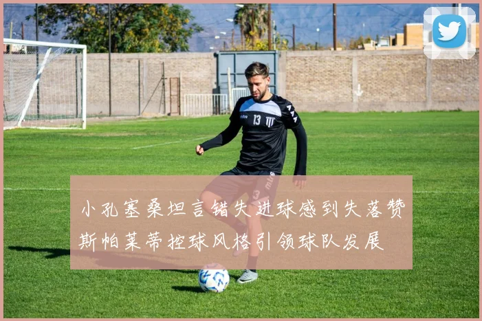 小孔塞桑坦言错失进球感到失落赞斯帕莱蒂控球风格引领球队发展