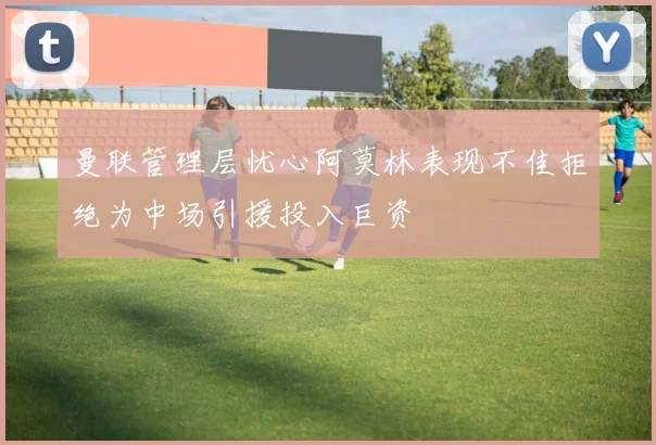 曼联管理层忧心阿莫林表现不佳拒绝为中场引援投入巨资