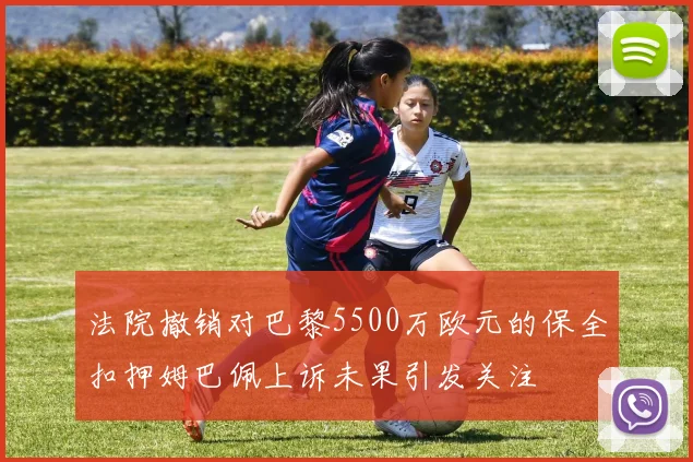 法院撤销对巴黎5500万欧元的保全扣押姆巴佩上诉未果引发关注